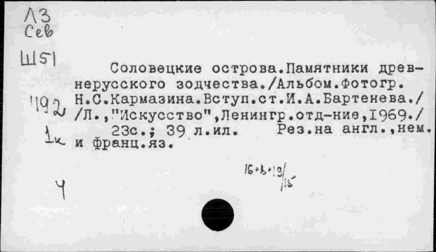 ﻿лг
сл
ms-)
’ІЧХ
к
Соловецкие острова.Памятники древнерусского зодчества./Альбом.Фотогр. Н.С.Кармазина.Вступ.ст.И.А.Бартенева./ /Л.,"Искусство”,Ленингр.отд-ние,1969»/ 23с.; 39 л.ил. Рез.на англ.,нем. и франц.яз.